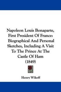 Cover image for Napoleon Louis Bonaparte, First President Of France: Biographical And Personal Sketches, Including A Visit To The Prince At The Castle Of Ham (1849)