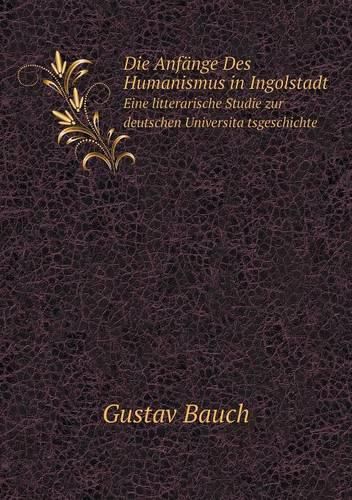 Die Anfange Des Humanismus in Ingolstadt Eine litterarische Studie zur deutschen Universita&#776;tsgeschichte