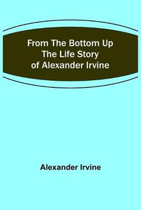 Cover image for From the Bottom Up: The Life Story of Alexander Irvine