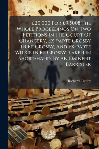 Cover image for 20,000 for 9,500!! the Whole Proceedings on Two Petitions in the Court of Chancery, Ex-Parte Crosby in Re Crosby, and Ex-Parte Wilkie in Re Crosby. Taken in Short-Hand, by an Eminent Barrister