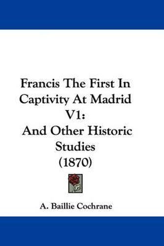 Cover image for Francis The First In Captivity At Madrid V1: And Other Historic Studies (1870)