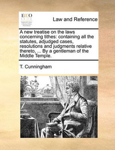 A New Treatise on the Laws Concerning Tithes: Containing All the Statutes, Adjudged Cases, Resolutions and Judgments Relative Thereto, ... by a Gentleman of the Middle Temple.