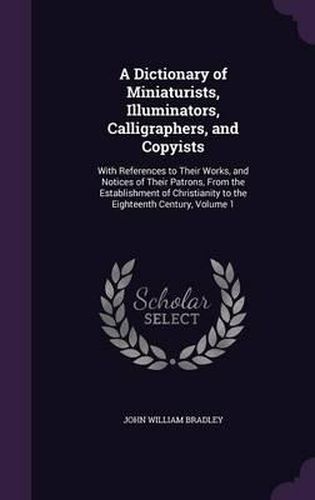 A Dictionary of Miniaturists, Illuminators, Calligraphers, and Copyists: With References to Their Works, and Notices of Their Patrons, from the Establishment of Christianity to the Eighteenth Century, Volume 1