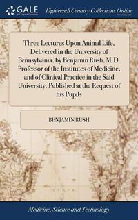 Cover image for Three Lectures Upon Animal Life, Delivered in the University of Pennsylvania, by Benjamin Rush, M.D. Professor of the Institutes of Medicine, and of Clinical Practice in the Said University. Published at the Request of his Pupils