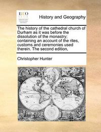 Cover image for The History of the Cathedral Church of Durham as It Was Before the Dissolution of the Monastry; Containing an Account of the Rites, Customs and Ceremonies Used Therein. the Second Edition,