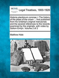 Cover image for Historia Placitorum Coronae = the History of the Pleas of the Crown: ; First Published from His Lordship's Original Manuscript, and the Several References to the Records Examined by the Originals, with Notes by Sollom Emlyn. Volume 2 of 2