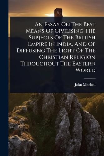 Cover image for An Essay On The Best Means Of Civilising The Subjects Of The British Empire In India, And Of Diffusing The Light Of The Christian Religion Throughout The Eastern World