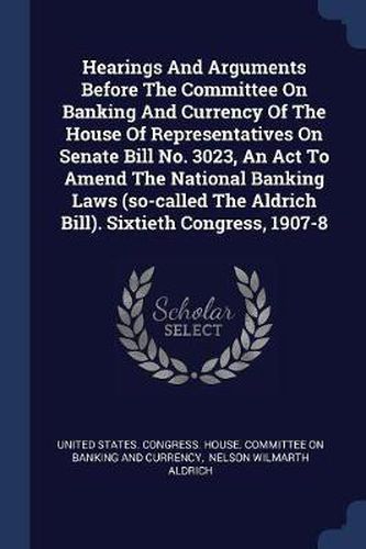 Cover image for Hearings and Arguments Before the Committee on Banking and Currency of the House of Representatives on Senate Bill No. 3023, an ACT to Amend the National Banking Laws (So-Called the Aldrich Bill). Sixtieth Congress, 1907-8