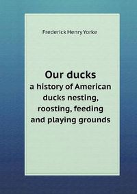 Cover image for Our ducks a history of American ducks nesting, roosting, feeding and playing grounds