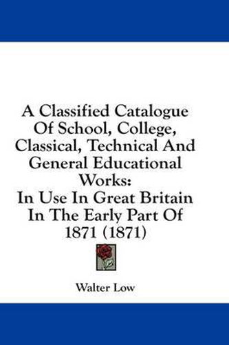 Cover image for A Classified Catalogue of School, College, Classical, Technical and General Educational Works: In Use in Great Britain in the Early Part of 1871 (1871)