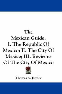 Cover image for The Mexican Guide: I. the Republic of Mexico; II. the City of Mexico; III. Environs of the City of Mexico