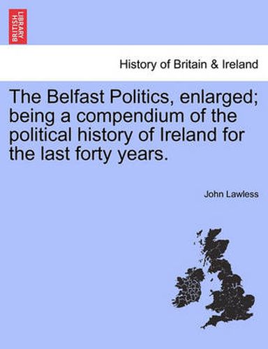 Cover image for The Belfast Politics, Enlarged; Being a Compendium of the Political History of Ireland for the Last Forty Years.