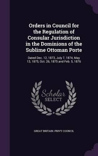 Cover image for Orders in Council for the Regulation of Consular Jurisdiction in the Dominions of the Sublime Ottoman Porte: Dated Dec. 12, 1873, July 7, 1874, May 13, 1875, Oct. 26, 1875 and Feb. 5, 1876