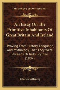 Cover image for An Essay on the Primitive Inhabitants of Great Britain and Ireland: Proving from History, Language, and Mythology, That They Were Persians or Indo Scythae (1807)