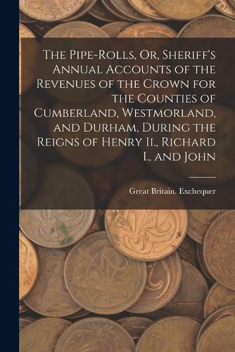 Cover image for The Pipe-Rolls, Or, Sheriff's Annual Accounts of the Revenues of the Crown for the Counties of Cumberland, Westmorland, and Durham, During the Reigns of Henry Ii., Richard I., and John