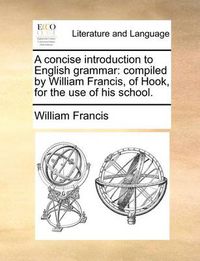 Cover image for A Concise Introduction to English Grammar: Compiled by William Francis, of Hook, for the Use of His School.