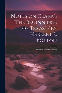 Cover image for Notes on Clark's "The Beginnings of Texas" / by Herbert E. Bolton