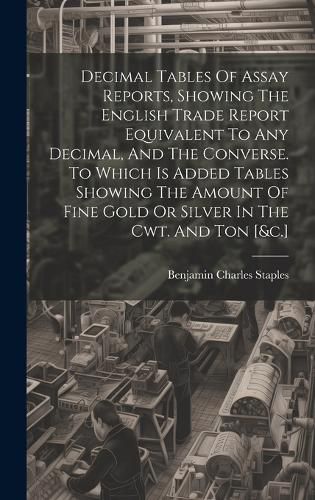 Cover image for Decimal Tables Of Assay Reports, Showing The English Trade Report Equivalent To Any Decimal, And The Converse. To Which Is Added Tables Showing The Amount Of Fine Gold Or Silver In The Cwt. And Ton [&c.]