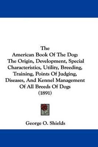 Cover image for The American Book of the Dog: The Origin, Development, Special Characteristics, Utility, Breeding, Training, Points of Judging, Diseases, and Kennel Management of All Breeds of Dogs (1891)