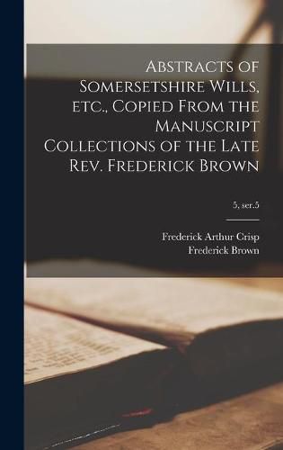 Cover image for Abstracts of Somersetshire Wills, Etc., Copied From the Manuscript Collections of the Late Rev. Frederick Brown; 5, ser.5