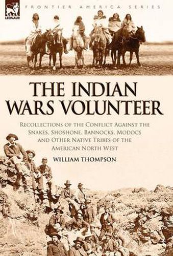 Cover image for The Indian Wars Volunteer: Recollections of the Conflict Against the Snakes, Shoshone, Bannocks, Modocs and Other Native Tribes of the American North West