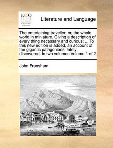 Cover image for The Entertaining Traveller; Or, the Whole World in Miniature. Giving a Description of Every Thing Necessary and Curious; ... to This New Edition Is Added, an Account of the Gigantic Patagonians, Lately Discovered. in Two Volumes Volume 1 of 2