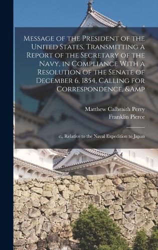 Message of the President of the United States, Transmitting a Report of the Secretary of the Navy, in Compliance With a Resolution of the Senate of December 6, 1854, Calling for Correspondence, & c., Relative to the Naval Expedition to Japan