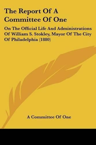 Cover image for The Report of a Committee of One: On the Official Life and Administrations of William S. Stokley, Mayor of the City of Philadelphia (1880)