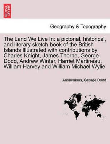 The Land We Live in: A Pictorial, Historical, and Literary Sketch-Book of the British Islands Illustrated with Contributions by Charles Knight, James Thorne, George Dodd, Andrew Winter, Harriet Martineau, William Harvey and William Michael Wylie