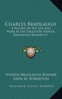 Cover image for Charles Bradlaugh: A Record of His Life and Work by His Daughter Hypatia Bradlaugh Bonner V1