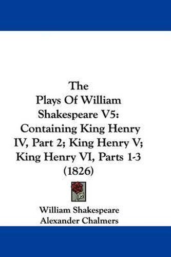 The Plays of William Shakespeare V5: Containing King Henry IV, Part 2; King Henry V; King Henry VI, Parts 1-3 (1826)