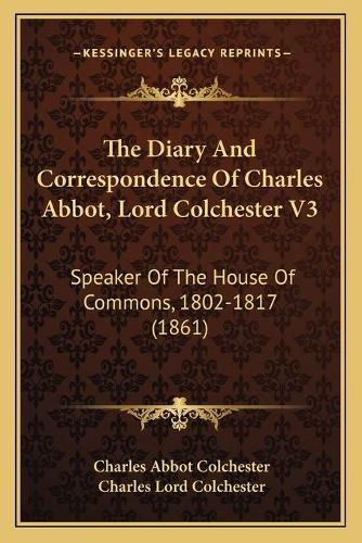 Cover image for The Diary and Correspondence of Charles Abbot, Lord Colchester V3: Speaker of the House of Commons, 1802-1817 (1861)