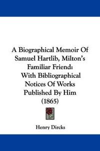 Cover image for A Biographical Memoir of Samuel Hartlib, Milton's Familiar Friend: With Bibliographical Notices of Works Published by Him (1865)