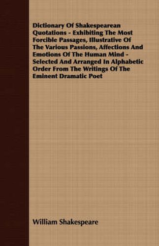 Cover image for Dictionary of Shakespearean Quotations - Exhibiting the Most Forcible Passages, Illustrative of the Various Passions, Affections and Emotions of the Human Mind - Selected and Arranged in Alphabetic Order from the Writings of the Eminent Dramatic Poet