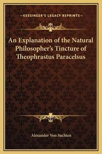 Cover image for An Explanation of the Natural Philosopher's Tincture of Theophrastus Paracelsus