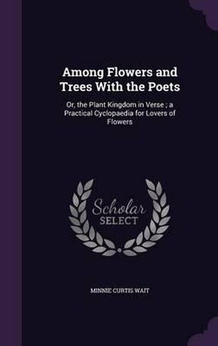 Cover image for Among Flowers and Trees with the Poets: Or, the Plant Kingdom in Verse; A Practical Cyclopaedia for Lovers of Flowers