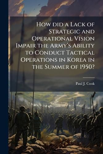 Cover image for How did a Lack of Strategic and Operational Vision Impair the Armya(TM)s Ability to Conduct Tactical Operations in Korea in the Summer of 1950?