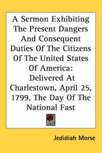 Cover image for A Sermon Exhibiting the Present Dangers and Consequent Duties of the Citizens of the United States of America: Delivered at Charlestown, April 25, 1799, the Day of the National Fast