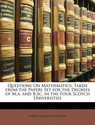 Questions on Mathematics: Taken from the Papers Set for the Degrees of M.A. and B.SC. in the Four Scotch Universities