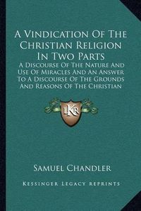 Cover image for A Vindication of the Christian Religion in Two Parts: A Discourse of the Nature and Use of Miracles and an Answer to a Discourse of the Grounds and Reasons of the Christian Religion (1725)