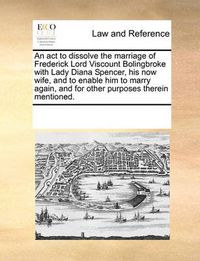 Cover image for An ACT to Dissolve the Marriage of Frederick Lord Viscount Bolingbroke with Lady Diana Spencer, His Now Wife, and to Enable Him to Marry Again, and for Other Purposes Therein Mentioned.