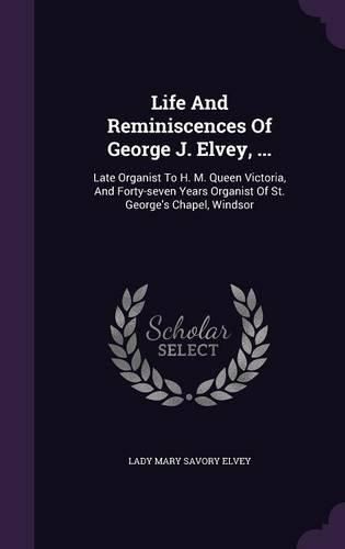 Cover image for Life and Reminiscences of George J. Elvey, ...: Late Organist to H. M. Queen Victoria, and Forty-Seven Years Organist of St. George's Chapel, Windsor