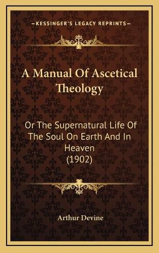 Cover image for A Manual of Ascetical Theology: Or the Supernatural Life of the Soul on Earth and in Heaven (1902)