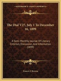 Cover image for The Dial V27, July 1 to December 16, 1899: A Semi-Monthly Journal of Literary Criticism, Discussion, and Information (1899)