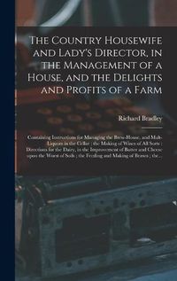 Cover image for The Country Housewife and Lady's Director, in the Management of a House, and the Delights and Profits of a Farm: Containing Instructions for Managing the Brew-house, and Malt-liquors in the Cellar; the Making of Wines of All Sorts: Directions For...