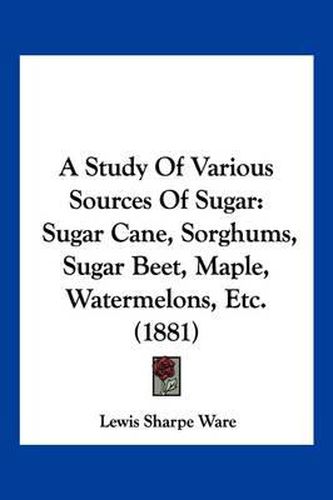 Cover image for A Study of Various Sources of Sugar: Sugar Cane, Sorghums, Sugar Beet, Maple, Watermelons, Etc. (1881)