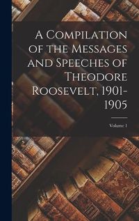 Cover image for A Compilation of the Messages and Speeches of Theodore Roosevelt, 1901-1905; Volume 1