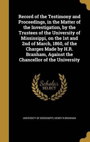 Cover image for Record of the Testimony and Proceedings, in the Matter of the Investigation, by the Trustees of the University of Mississippi, on the 1st and 2nd of March, 1860, of the Charges Made by H.R. Branham, Against the Chancellor of the University