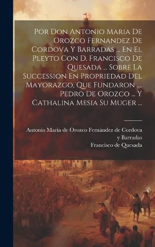 Cover image for Por Don Antonio Maria De Orozco Fernandez De Cordova Y Barradas ... En El Pleyto Con D. Francisco De Quesada ... Sobre La Succession En Propriedad Del Mayorazgo, Que Fundaron .... Pedro De Orozco ... Y Cathalina Mesia Su Muger ...