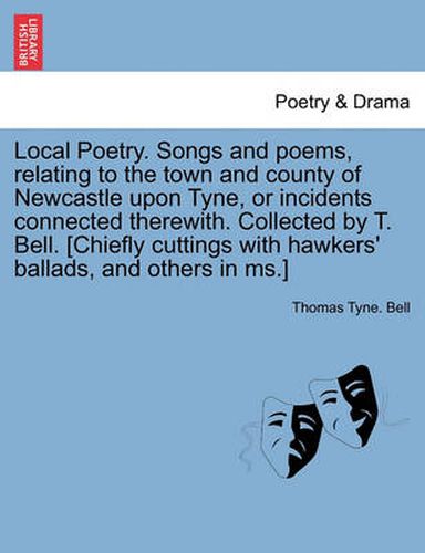 Cover image for Local Poetry. Songs and Poems, Relating to the Town and County of Newcastle Upon Tyne, or Incidents Connected Therewith. Collected by T. Bell. [Chiefly Cuttings with Hawkers' Ballads, and Others in MS.] Vol. I